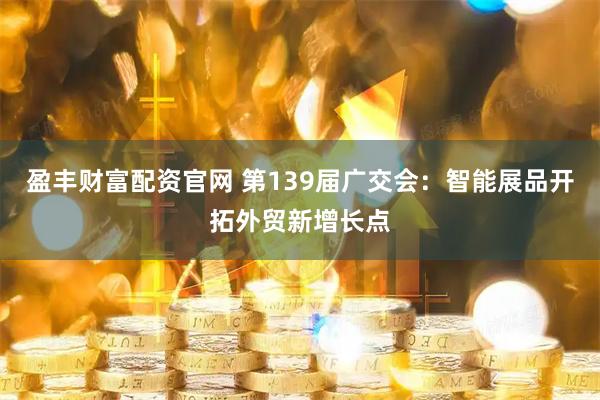 盈丰财富配资官网 第139届广交会：智能展品开拓外贸新增长点