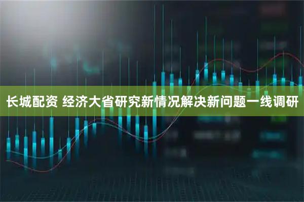 长城配资 经济大省研究新情况解决新问题一线调研