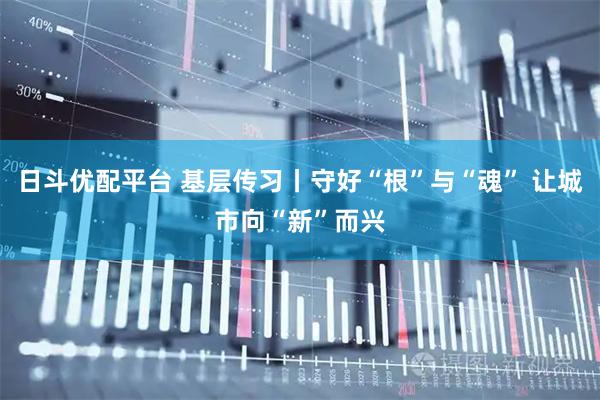 日斗优配平台 基层传习丨守好“根”与“魂” 让城市向“新”而兴