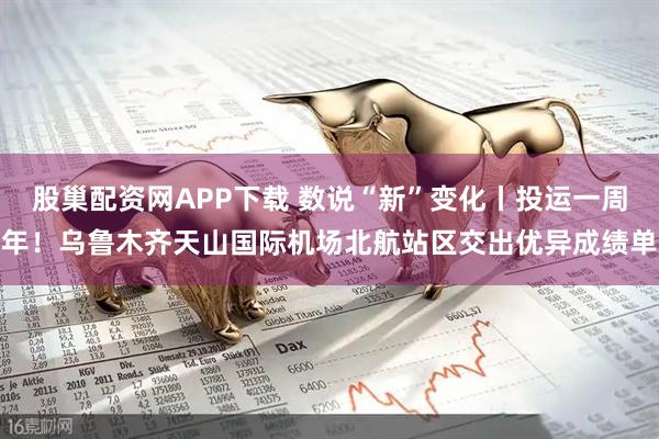 股巢配资网APP下载 数说“新”变化丨投运一周年！乌鲁木齐天山国际机场北航站区交出优异成绩单