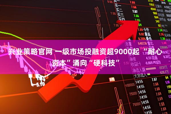 兴业策略官网 一级市场投融资超9000起 “耐心资本”涌向“硬科技”