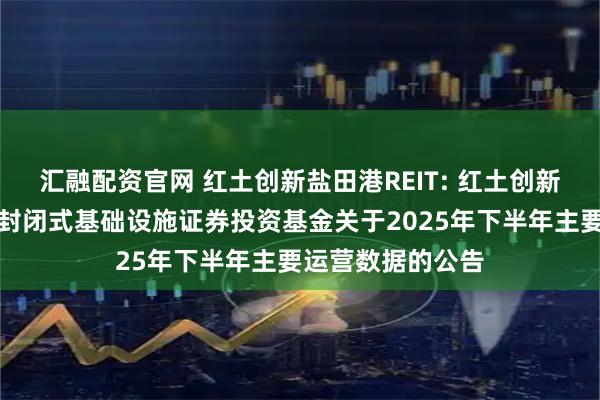 汇融配资官网 红土创新盐田港REIT: 红土创新盐田港仓储物流封闭式基础设施证券投资基金关于2025年下半年主要运营数据的公告