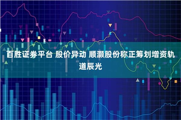 百胜证券平台 股价异动 顺灏股份称正筹划增资轨道辰光