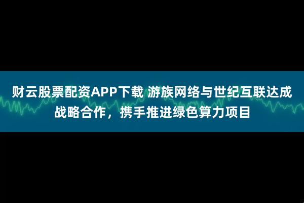 财云股票配资APP下载 游族网络与世纪互联达成战略合作，携手推进绿色算力项目