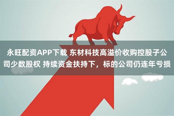 永旺配资APP下载 东材科技高溢价收购控股子公司少数股权 持续资金扶持下，标的公司仍连年亏损