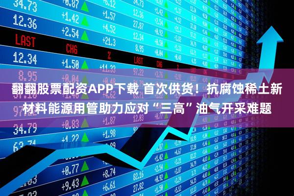 翻翻股票配资APP下载 首次供货！抗腐蚀稀土新材料能源用管助力应对“三高”油气开采难题