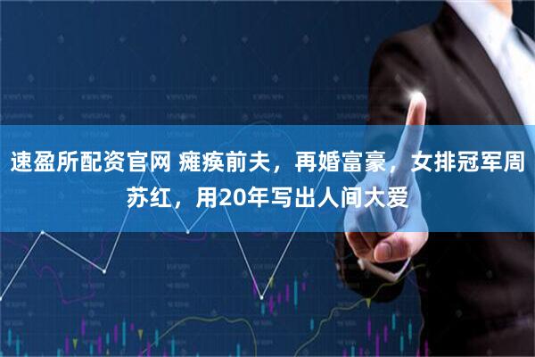 速盈所配资官网 瘫痪前夫，再婚富豪，女排冠军周苏红，用20年写出人间大爱
