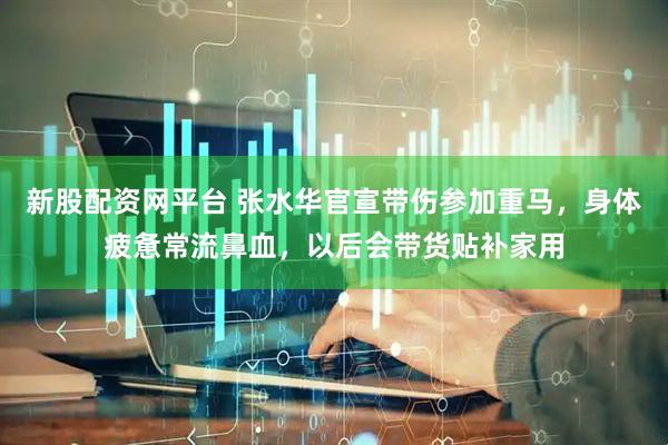 新股配资网平台 张水华官宣带伤参加重马，身体疲惫常流鼻血，以后会带货贴补家用