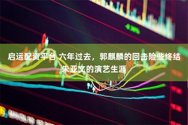 启运配资平台 六年过去，郭麒麟的回击险些终结朱亚文的演艺生涯