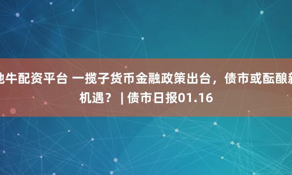 驰牛配资平台 一揽子货币金融政策出台，债市或酝酿新机遇？ | 债市日报01.16