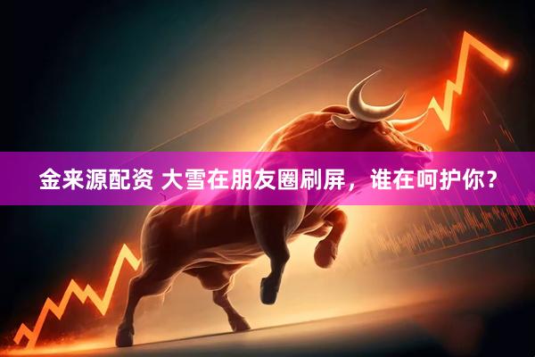 金来源配资 大雪在朋友圈刷屏，谁在呵护你？