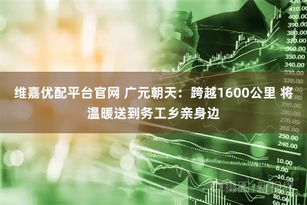 维嘉优配平台官网 广元朝天：跨越1600公里 将温暖送到务工乡亲身边