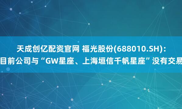 天成创亿配资官网 福光股份(688010.SH)：目前公司与“GW星座、上海垣信千帆星座”没有交易