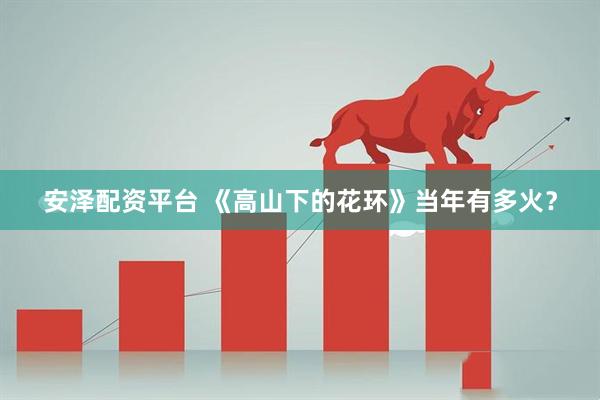安泽配资平台 《高山下的花环》当年有多火？
