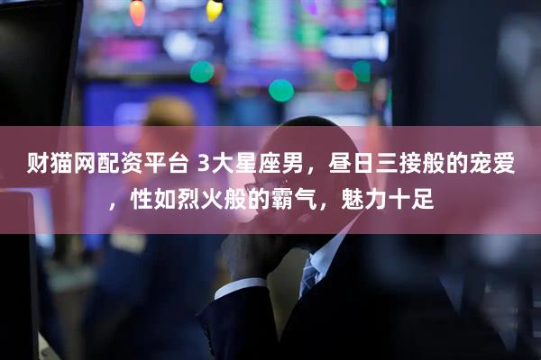 财猫网配资平台 3大星座男，昼日三接般的宠爱，性如烈火般的霸气，魅力十足