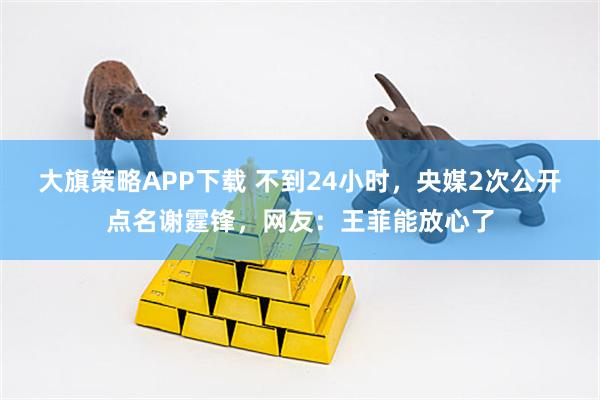 大旗策略APP下载 不到24小时，央媒2次公开点名谢霆锋，网友：王菲能放心了