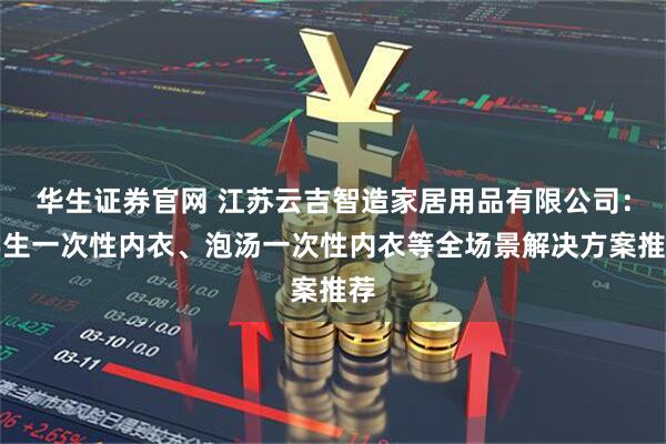 华生证券官网 江苏云吉智造家居用品有限公司：学生一次性内衣、泡汤一次性内衣等全场景解决方案推荐