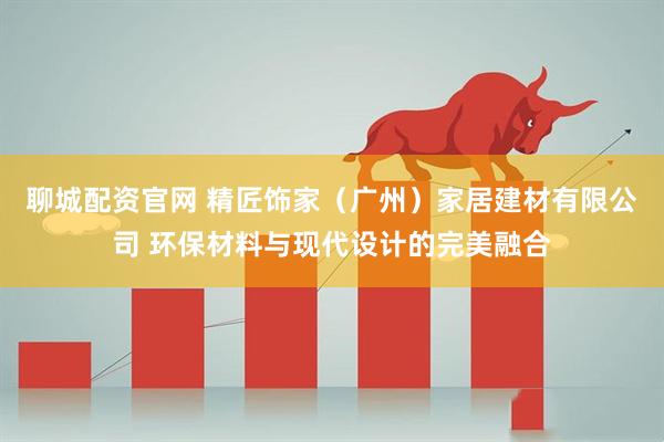 聊城配资官网 精匠饰家（广州）家居建材有限公司 环保材料与现代设计的完美融合