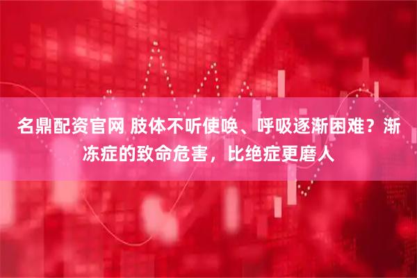 名鼎配资官网 肢体不听使唤、呼吸逐渐困难？渐冻症的致命危害，比绝症更磨人