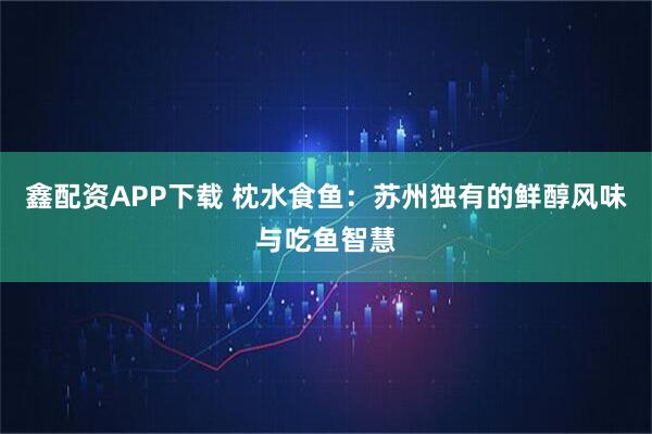 鑫配资APP下载 枕水食鱼：苏州独有的鲜醇风味与吃鱼智慧