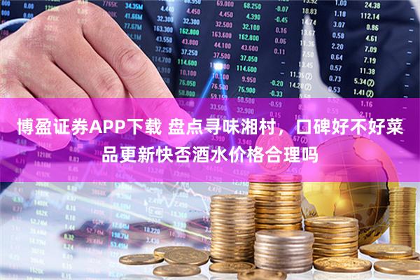 博盈证券APP下载 盘点寻味湘村，口碑好不好菜品更新快否酒水价格合理吗