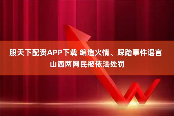 股天下配资APP下载 编造火情、踩踏事件谣言 山西两网民被依法处罚