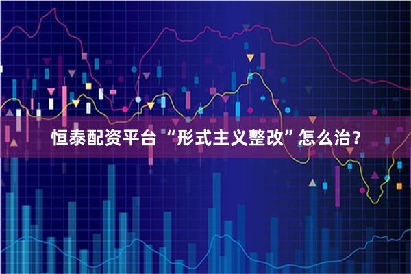 恒泰配资平台 “形式主义整改”怎么治？
