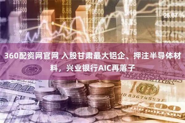 360配资网官网 入股甘肃最大铝企、押注半导体材料，兴业银行AIC再落子